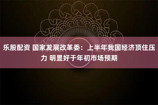 乐股配资 国家发展改革委：上半年我国经济顶住压力 明显好于年初市场预期