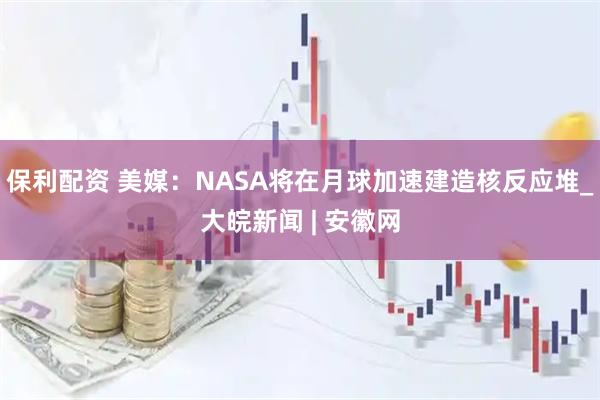 保利配资 美媒：NASA将在月球加速建造核反应堆_大皖新闻 | 安徽网