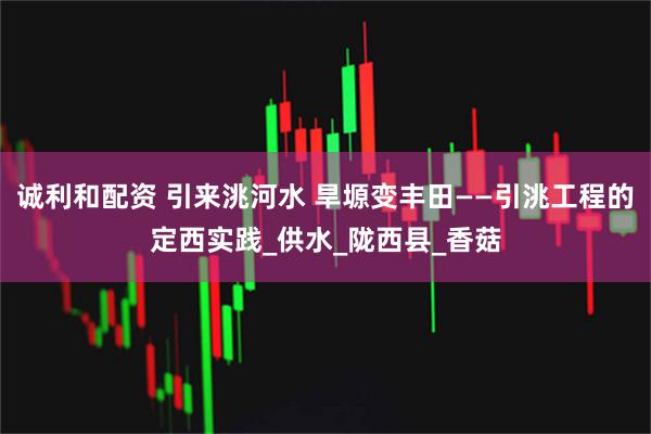 诚利和配资 引来洮河水 旱塬变丰田——引洮工程的定西实践_供水_陇西县_香菇