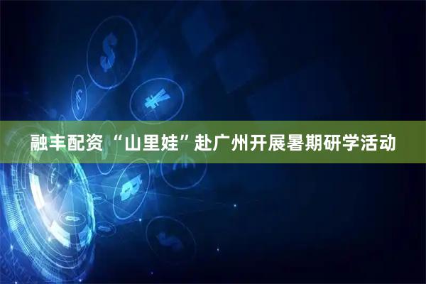 融丰配资 “山里娃”赴广州开展暑期研学活动