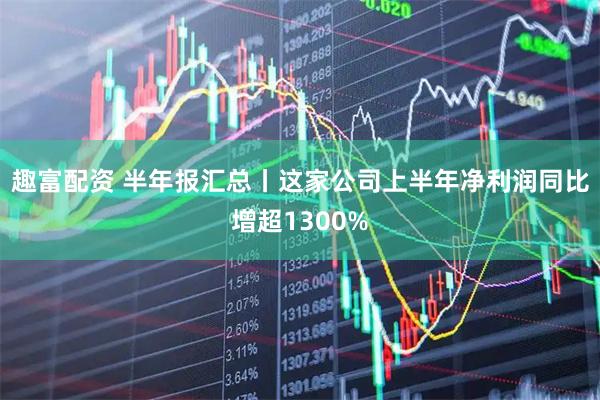 趣富配资 半年报汇总丨这家公司上半年净利润同比增超1300%