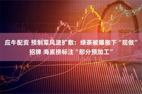 应牛配资 预制菜风波扩散：绿茶被曝撤下“现做”招牌 海底捞标注“部分预加工”