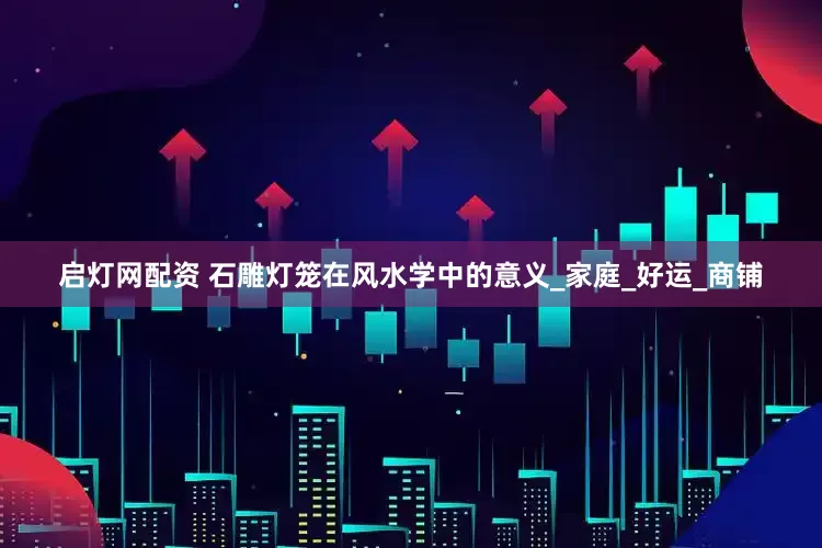 启灯网配资 石雕灯笼在风水学中的意义_家庭_好运_商铺