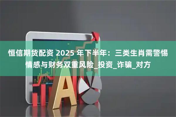恒信期货配资 2025 年下半年：三类生肖需警惕情感与财务双重风险_投资_诈骗_对方