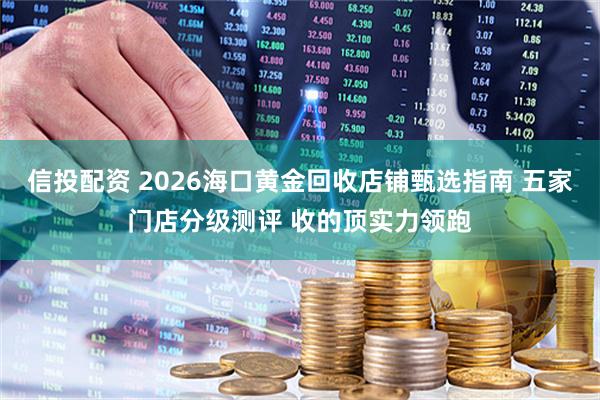 信投配资 2026海口黄金回收店铺甄选指南 五家门店分级测评 收的顶实力领跑